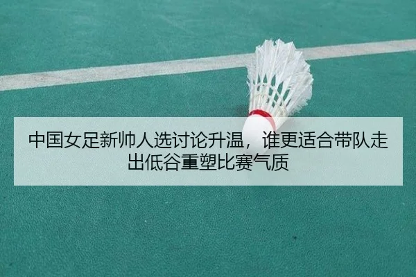 中国女足新帅人选讨论升温，谁更适合带队走出低谷重塑比赛气质（wukongsports）